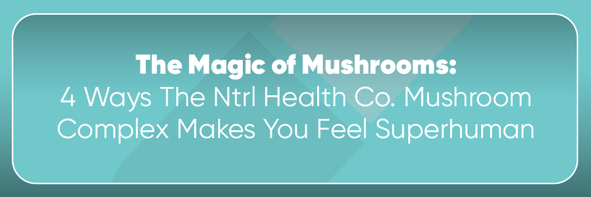 The Magic of Mushrooms: 4 Ways The Ntrl Health Co. Mushroom Complex Makes You Feel Superhuman